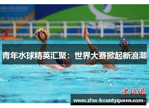 青年水球精英汇聚:世界大赛掀起新浪潮 青年水球精英汇聚:世界大赛掀起新浪潮