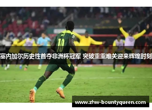 塞内加尔历史性首夺非洲杯冠军 突破重重难关迎来辉煌时刻 塞内加尔历史性首夺非洲杯冠军 突破重重难关迎来辉煌时刻