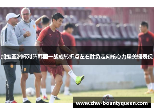 加维亚洲杯对阵韩国一战成转折点左右胜负走向核心力量关键表现