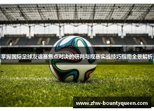 掌握国际足球友谊赛焦点对决的研判与观赛实战技巧指南全景解析 掌握国际足球友谊赛焦点对决的研判与观赛实战技巧指南全景解析